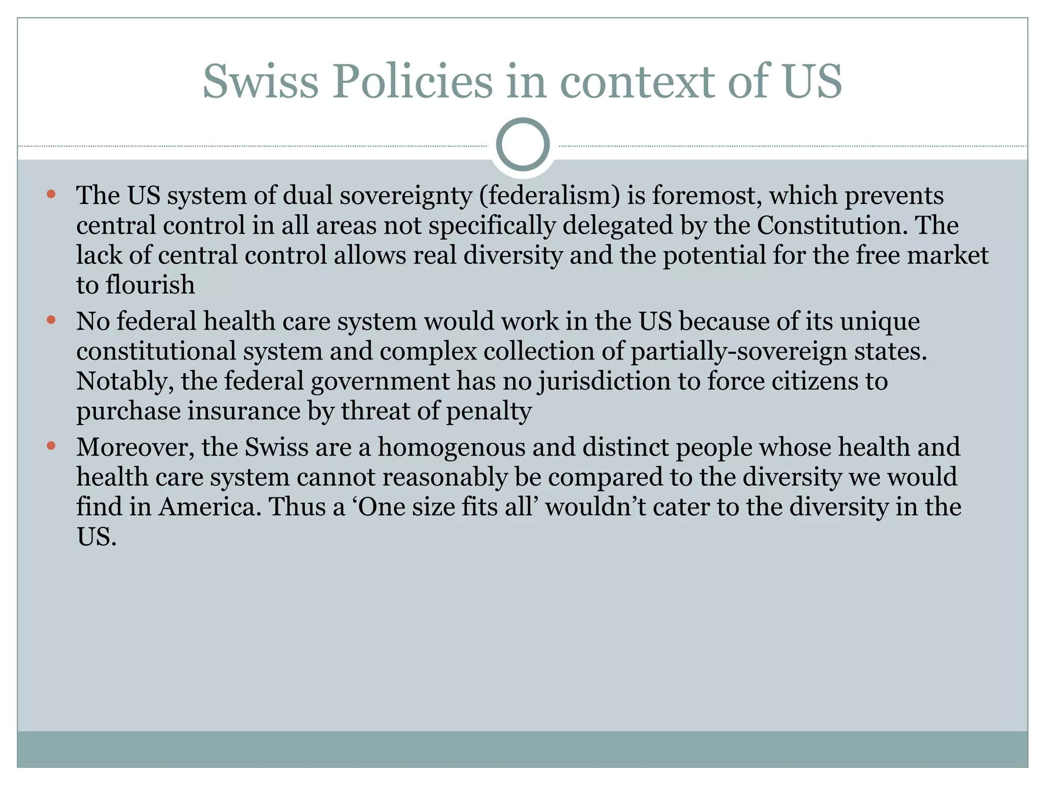 Swiss Policies in context of US The US system of dual sovereignty (federalism) is foremost, which prevents central control in all areas not specifically delegated by the Constitution. The lack of central control allows real diversity and the potential for the free market to flourish No federal health care system would work in the US because of its unique constitutional system and complex collection of partially-sovereign states. Notably, the federal government has no jurisdiction to force citizens to purchase insurance by threat of penalty Moreover, the Swiss are a homogenous and distinct people whose health and health care system cannot reasonably be compared to the diversity we would find in America. Thus a ‘One size fits all’ wouldn’t cater to the diversity in the US. 