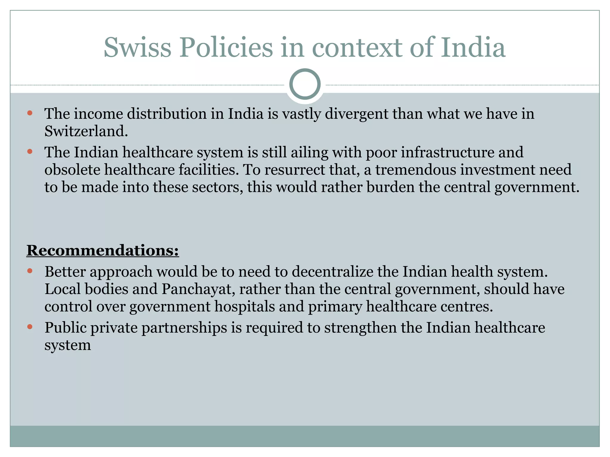 Swiss Policies in context of India The income distribution in India is vastly divergent than what we have in Switzerland.  The Indian healthcare system is still ailing with poor infrastructure and obsolete healthcare facilities. To resurrect that, a tremendous investment need to be made into these sectors, this would rather burden the central government. Recommendations: Better approach would be to need to decentralize the Indian health system. Local bodies and Panchayat, rather than the central government, should have control over government hospitals and primary healthcare centres.  Public private partnerships is required to strengthen the Indian healthcare system 