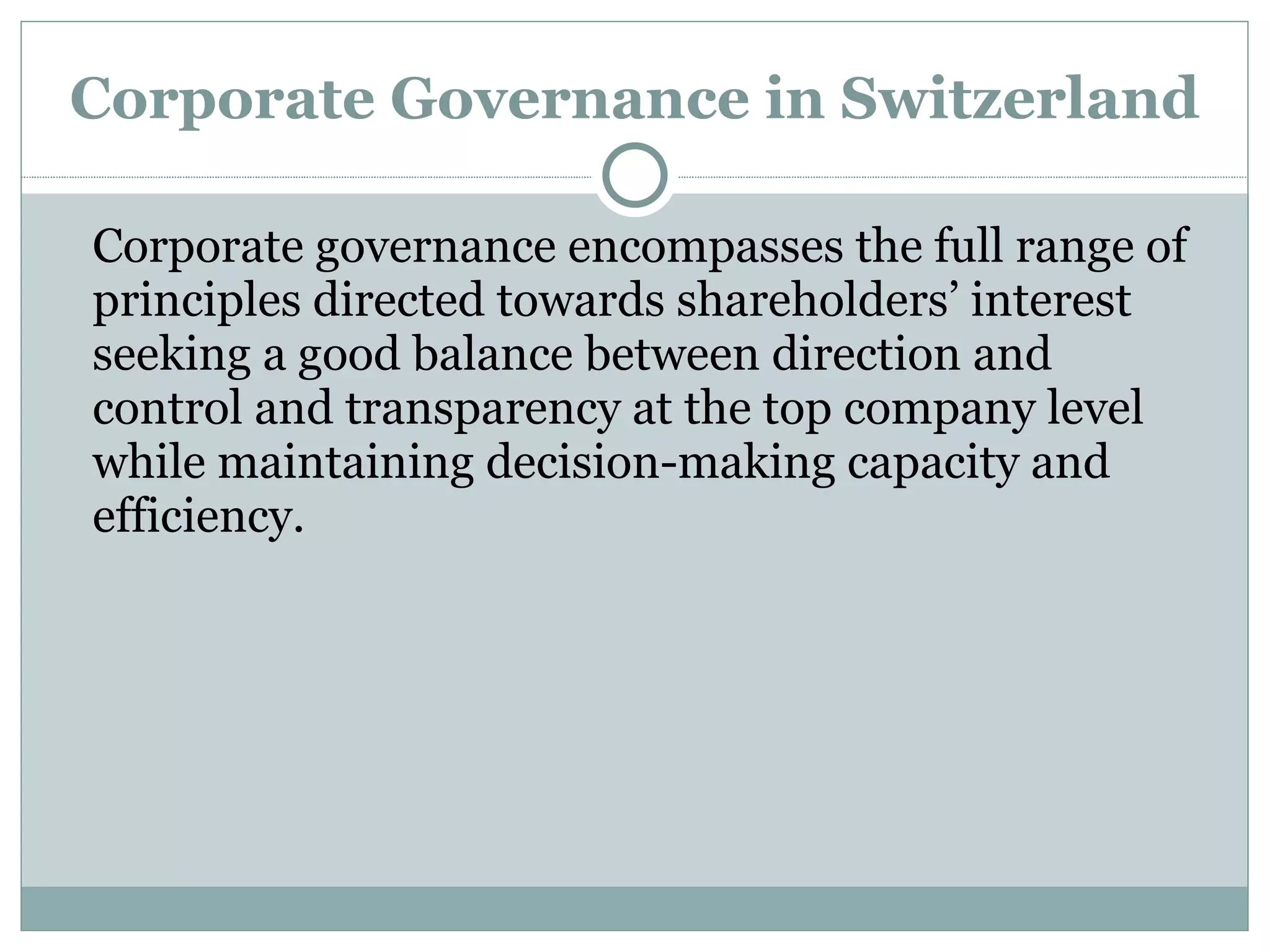 Corporate Governance in Switzerland Corporate governance encompasses the full range of principles directed towards shareholders’ interest seeking a good balance between direction and control and transparency at the top company level while maintaining decision-making capacity and efficiency. 