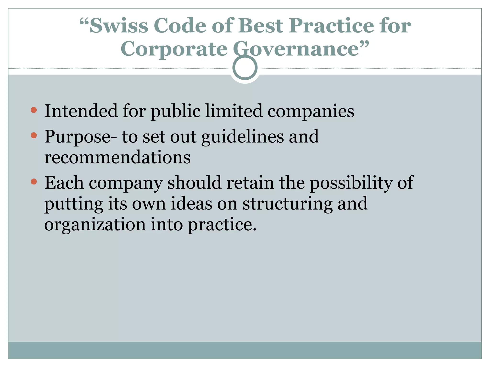 “ Swiss Code of Best Practice for Corporate Governance” Intended for public limited companies Purpose- to set out guidelines and recommendations Each company should retain the possibility of putting its own ideas on structuring and organization into practice. 