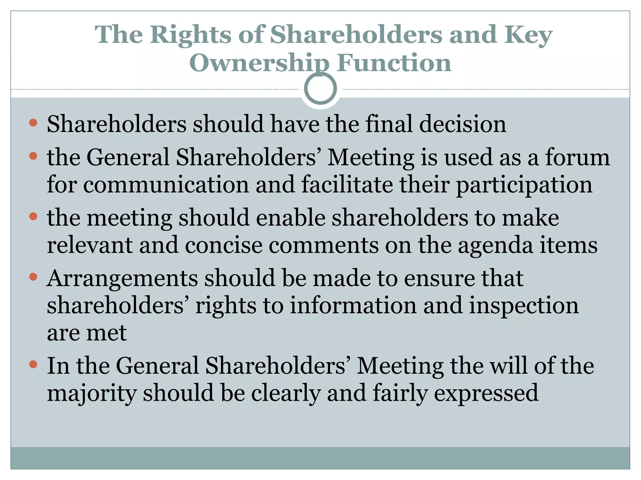   The Rights of Shareholders and Key Ownership Function Shareholders should have the final decision  the General Shareholders’ Meeting is used as a forum for communication and facilitate their participation the meeting should enable shareholders to make relevant and concise comments on the agenda items Arrangements should be made to ensure that shareholders’ rights to information and inspection are met In the General Shareholders’ Meeting the will of the majority should be clearly and fairly expressed 