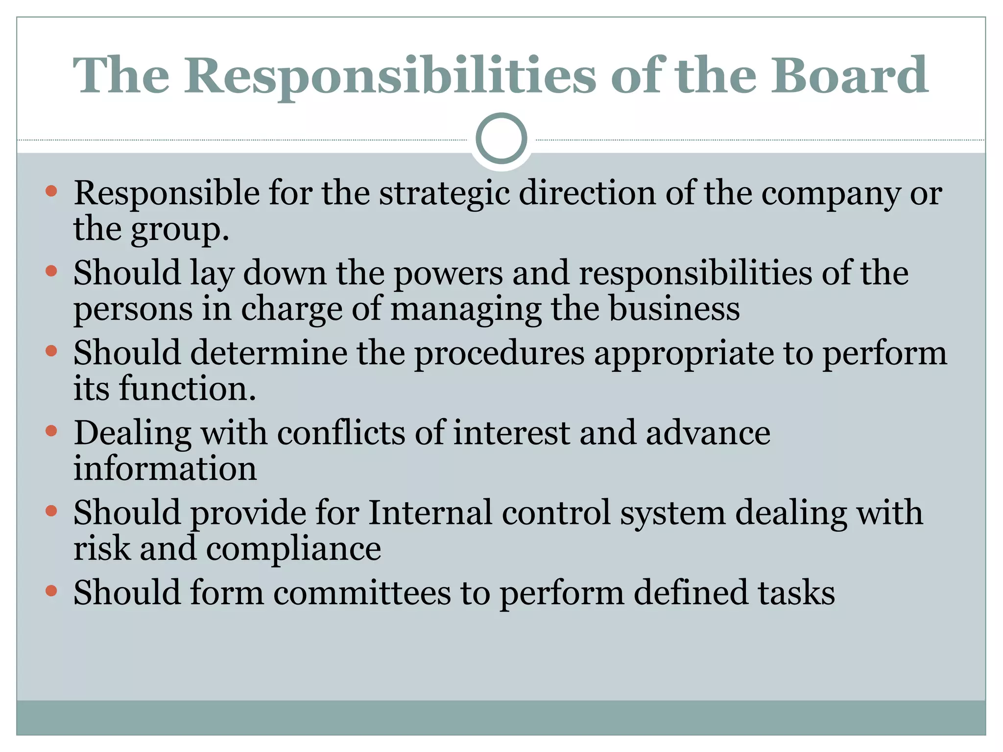 The Responsibilities of the Board Responsible for the strategic direction of the company or the group. Should lay down the powers and responsibilities of the persons in charge of managing the business Should determine the procedures appropriate to perform its function. Dealing with conflicts of interest and advance information Should provide for Internal control system dealing with risk and compliance Should form committees to perform defined tasks 
