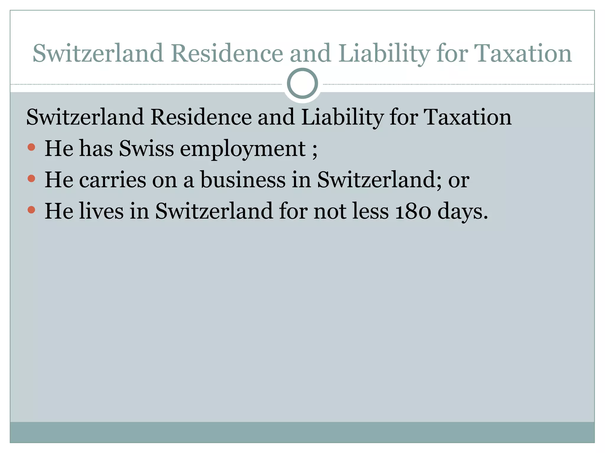 Switzerland Residence and Liability for Taxation Switzerland Residence and Liability for Taxation He has Swiss employment ; He carries on a business in Switzerland; or He lives in Switzerland for not less 180 days. 