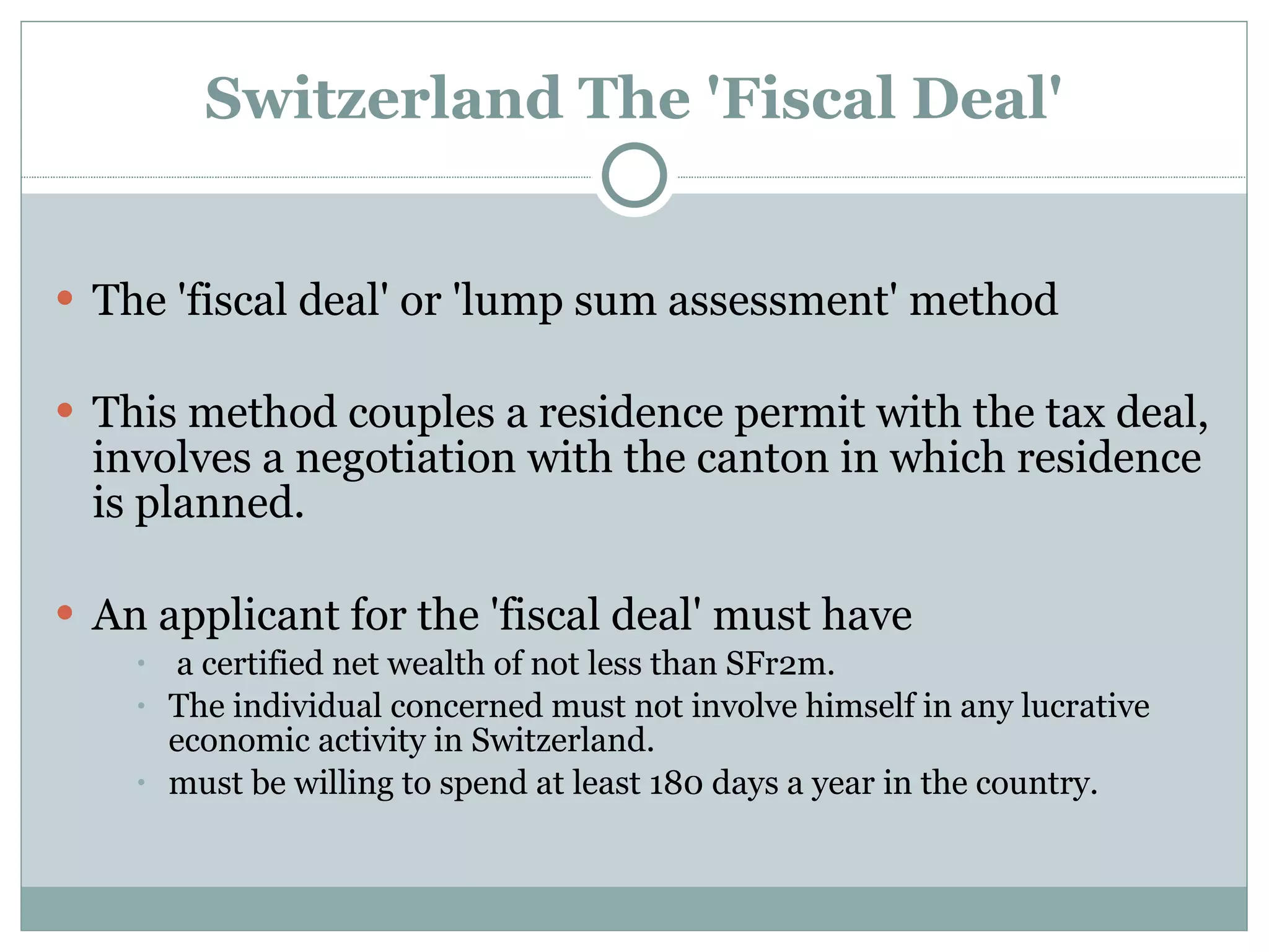Switzerland The 'Fiscal Deal' The 'fiscal deal' or 'lump sum assessment' method This method couples a residence permit with the tax deal, involves a negotiation with the canton in which residence is planned. An applicant for the 'fiscal deal' must have a certified net wealth of not less than SFr2m.  The individual concerned must not involve himself in any lucrative economic activity in Switzerland.  must be willing to spend at least 180 days a year in the country. 