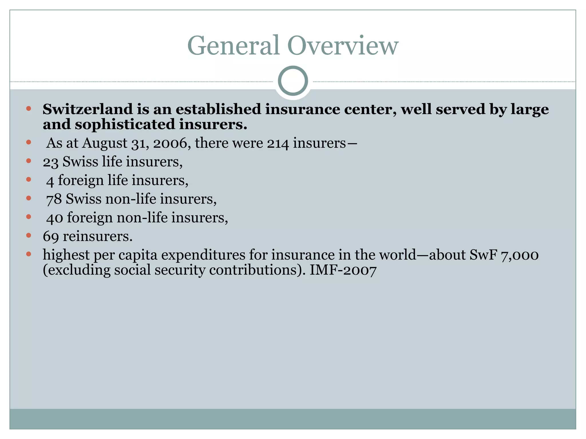 General Overview Switzerland is an established insurance center, well served by large and sophisticated insurers. As at August 31, 2006, there were 214 insurers― 23 Swiss life insurers, 4 foreign life insurers, 78 Swiss non-life insurers, 40 foreign non-life insurers,  69 reinsurers.  highest per capita expenditures for insurance in the world—about SwF 7,000 (excluding social security contributions). IMF-2007 