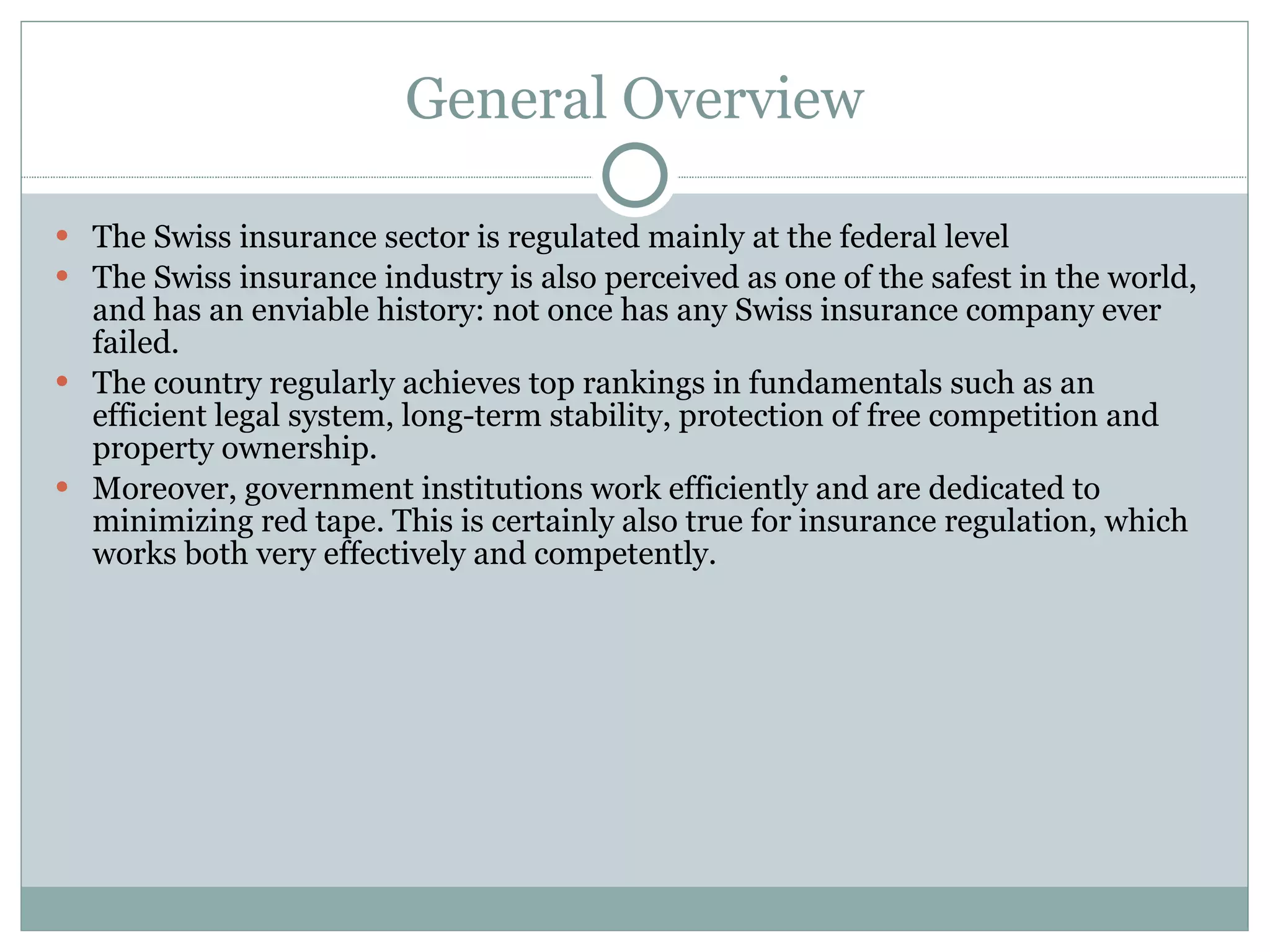 General Overview The Swiss insurance sector is regulated mainly at the federal level The Swiss insurance industry is also perceived as one of the safest in the world, and has an enviable history: not once has any Swiss insurance company ever failed. The country regularly achieves top rankings in fundamentals such as an efficient legal system, long-term stability, protection of free competition and property ownership. Moreover, government institutions work efficiently and are dedicated to minimizing red tape. This is certainly also true for insurance regulation, which works both very effectively and competently. 