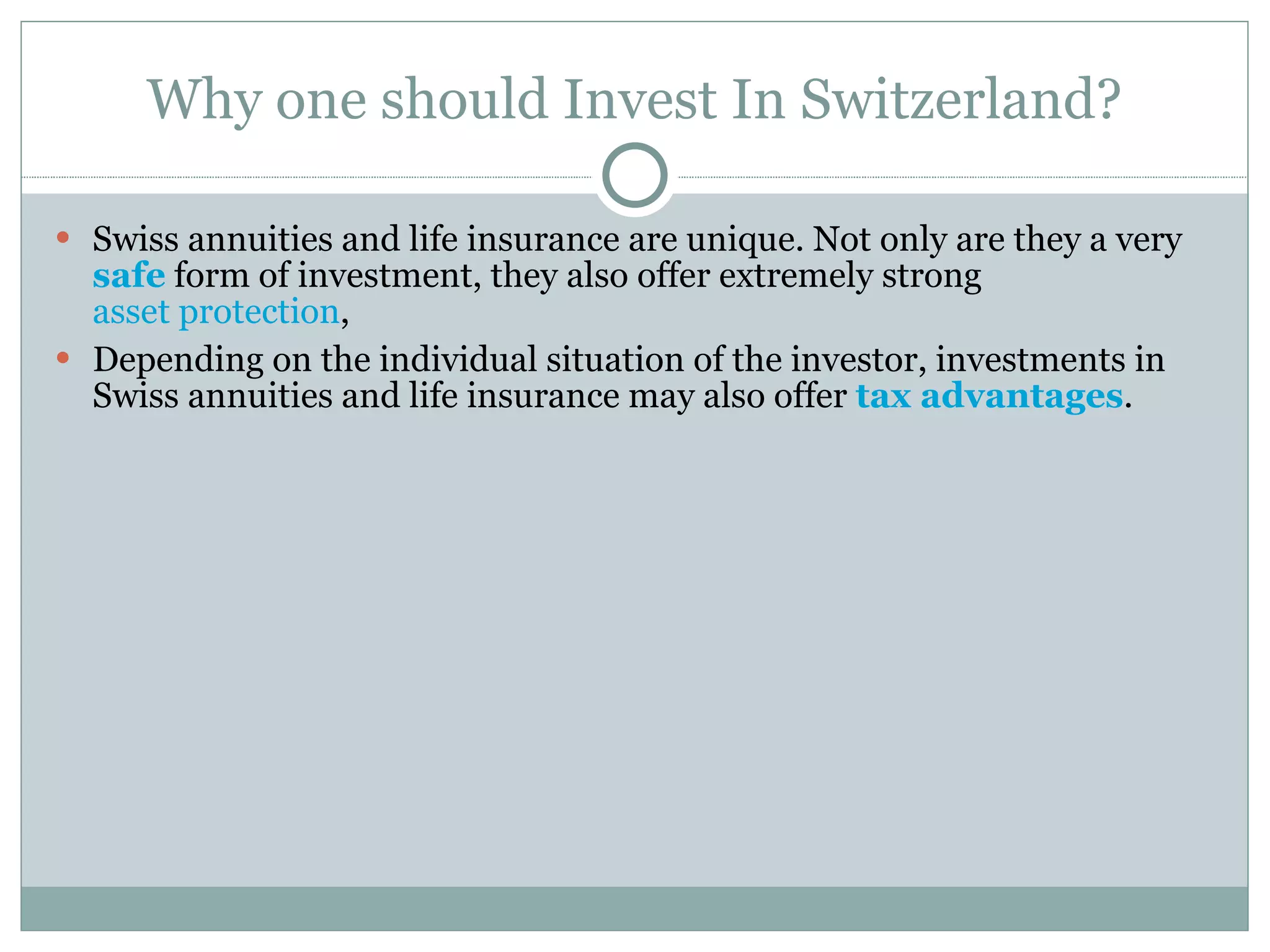 Why one should Invest In Switzerland? Swiss annuities and life insurance are unique. Not only are they a very  safe  form of investment, they also offer extremely strong  asset protection ,  Depending on the individual situation of the investor, investments in Swiss annuities and life insurance may also offer  tax advantages . 