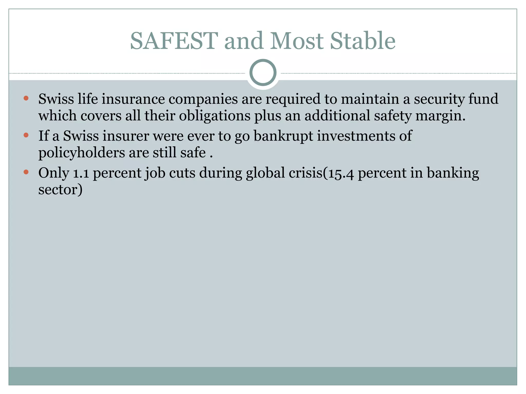 SAFEST and Most Stable Swiss life insurance companies are required to maintain a security fund which covers all their obligations plus an additional safety margin.  If a Swiss insurer were ever to go bankrupt investments of policyholders are still safe . Only 1.1 percent job cuts during global crisis(15.4 percent in banking sector) 