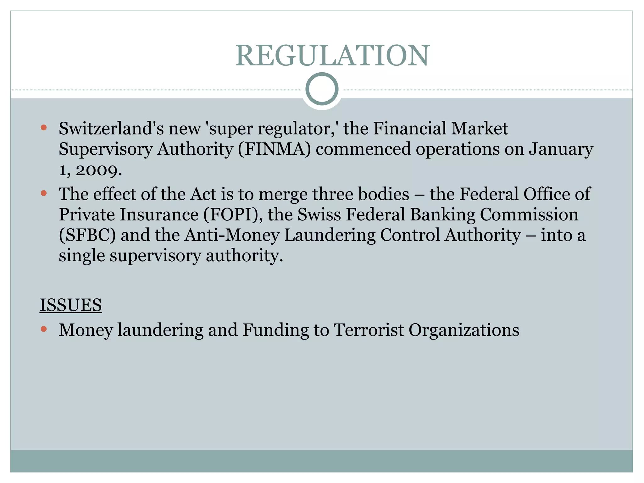REGULATION Switzerland's new 'super regulator,' the Financial Market Supervisory Authority (FINMA) commenced operations on January 1, 2009.  The effect of the Act is to merge three bodies – the Federal Office of Private Insurance (FOPI), the Swiss Federal Banking Commission (SFBC) and the Anti-Money Laundering Control Authority – into a single supervisory authority. ISSUES Money laundering and Funding to Terrorist Organizations 