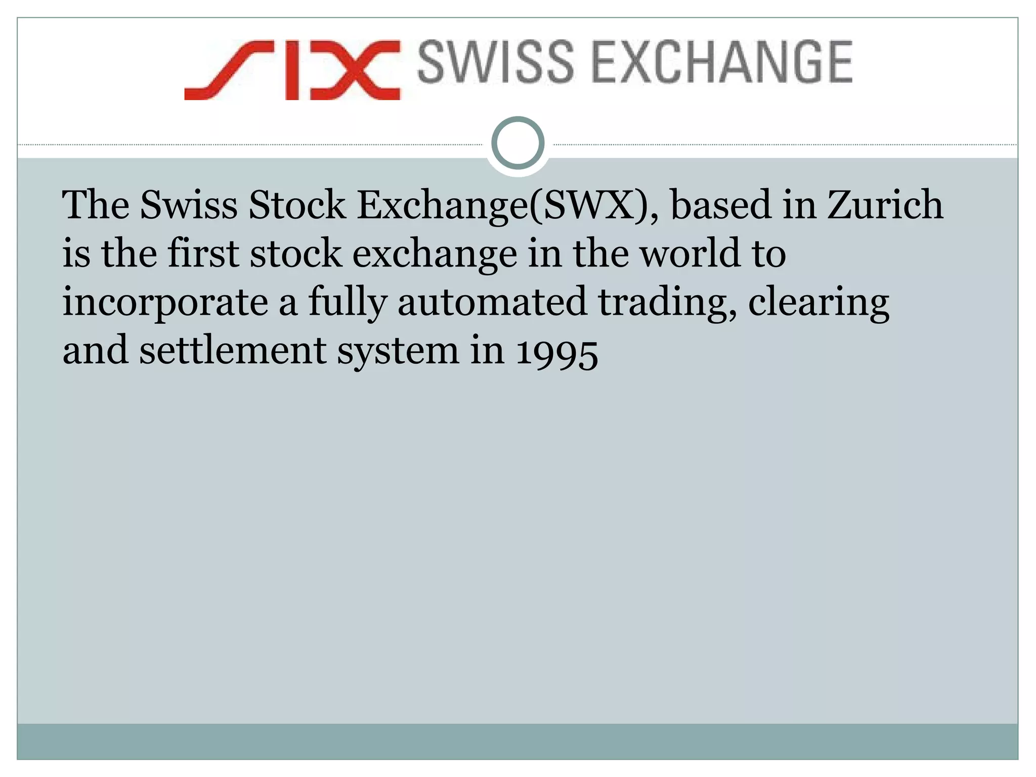 The Swiss Stock Exchange(SWX), based in Zurich is the first stock exchange in the world to incorporate a fully automated trading, clearing and settlement system in 1995  