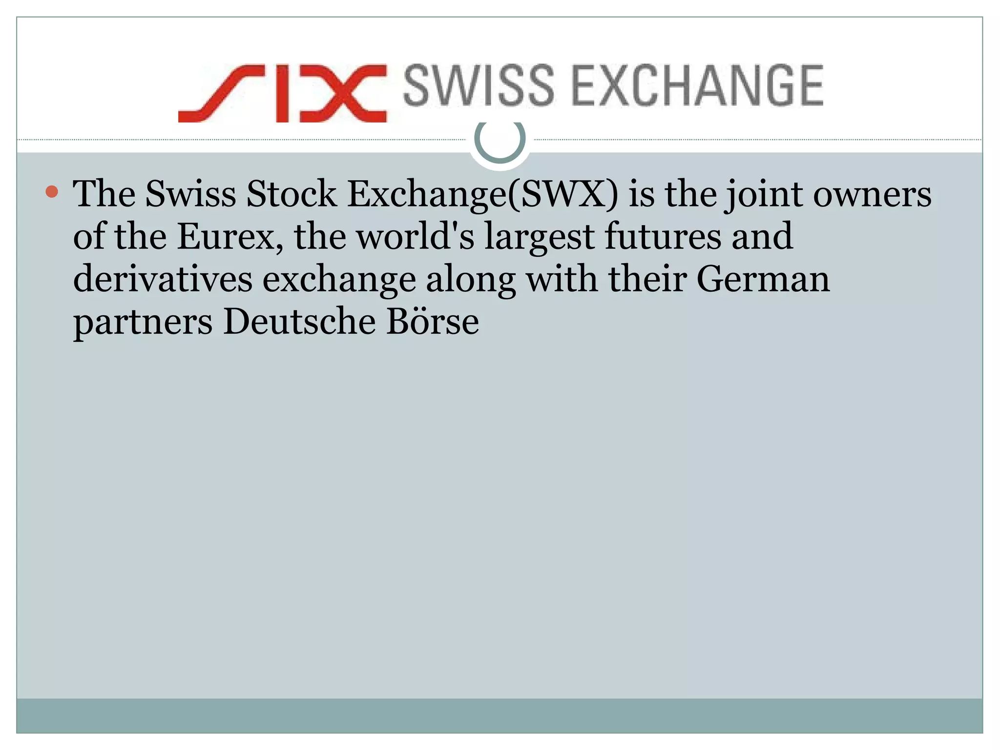 The Swiss Stock Exchange(SWX) is the joint owners of the Eurex, the world's largest futures and derivatives exchange along with their German partners Deutsche Börse  