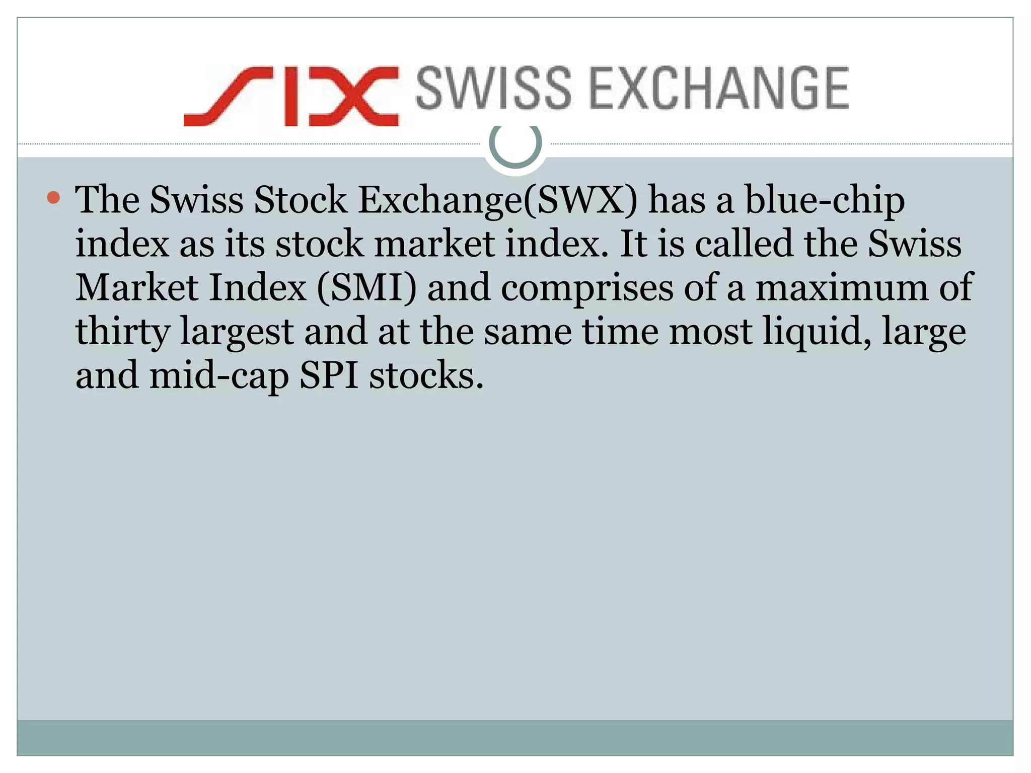 The Swiss Stock Exchange(SWX) has a blue-chip index as its stock market index. It is called the Swiss Market Index (SMI) and comprises of a maximum of thirty largest and at the same time most liquid, large and mid-cap SPI stocks.  