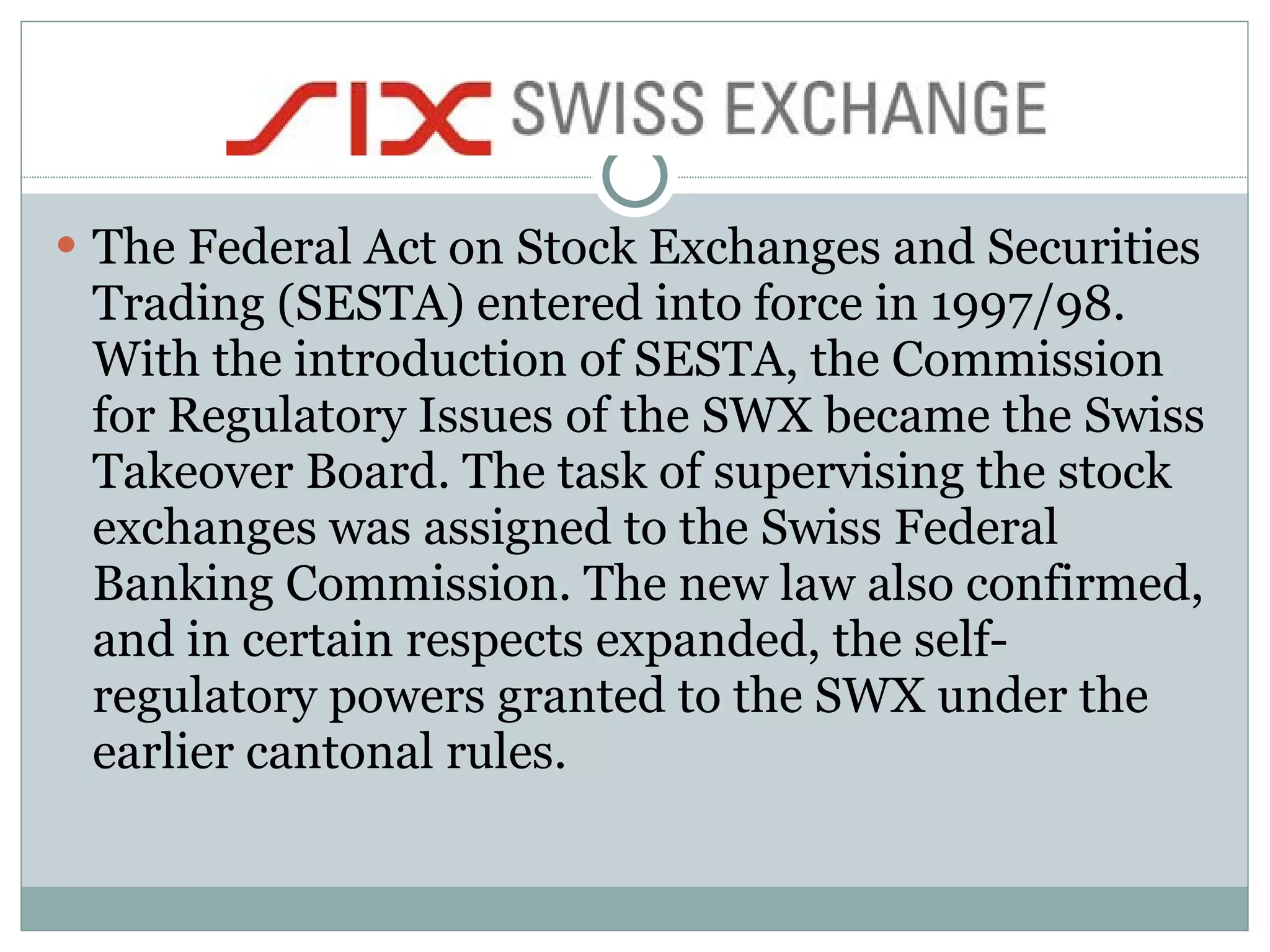 The Federal Act on Stock Exchanges and Securities Trading (SESTA) entered into force in 1997/98. With the introduction of SESTA, the Commission for Regulatory Issues of the SWX became the Swiss Takeover Board. The task of supervising the stock exchanges was assigned to the Swiss Federal Banking Commission. The new law also confirmed, and in certain respects expanded, the self-regulatory powers granted to the SWX under the earlier cantonal rules.  