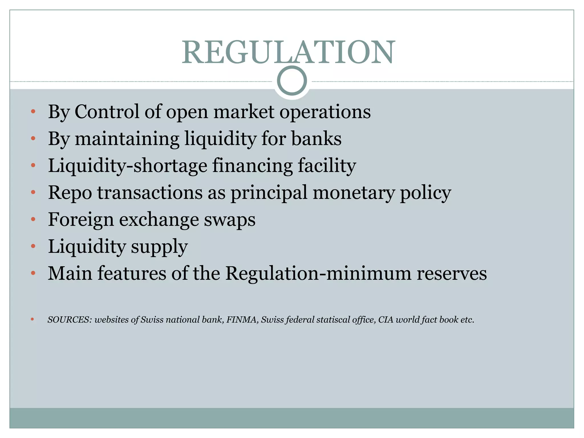 REGULATION  By Control of open market operations By maintaining liquidity for banks Liquidity-shortage financing facility Repo transactions as principal monetary policy Foreign exchange swaps  Liquidity supply  Main features of the Regulation-minimum reserves SOURCES: websites of Swiss national bank, FINMA, Swiss federal statiscal office, CIA world fact book etc. 