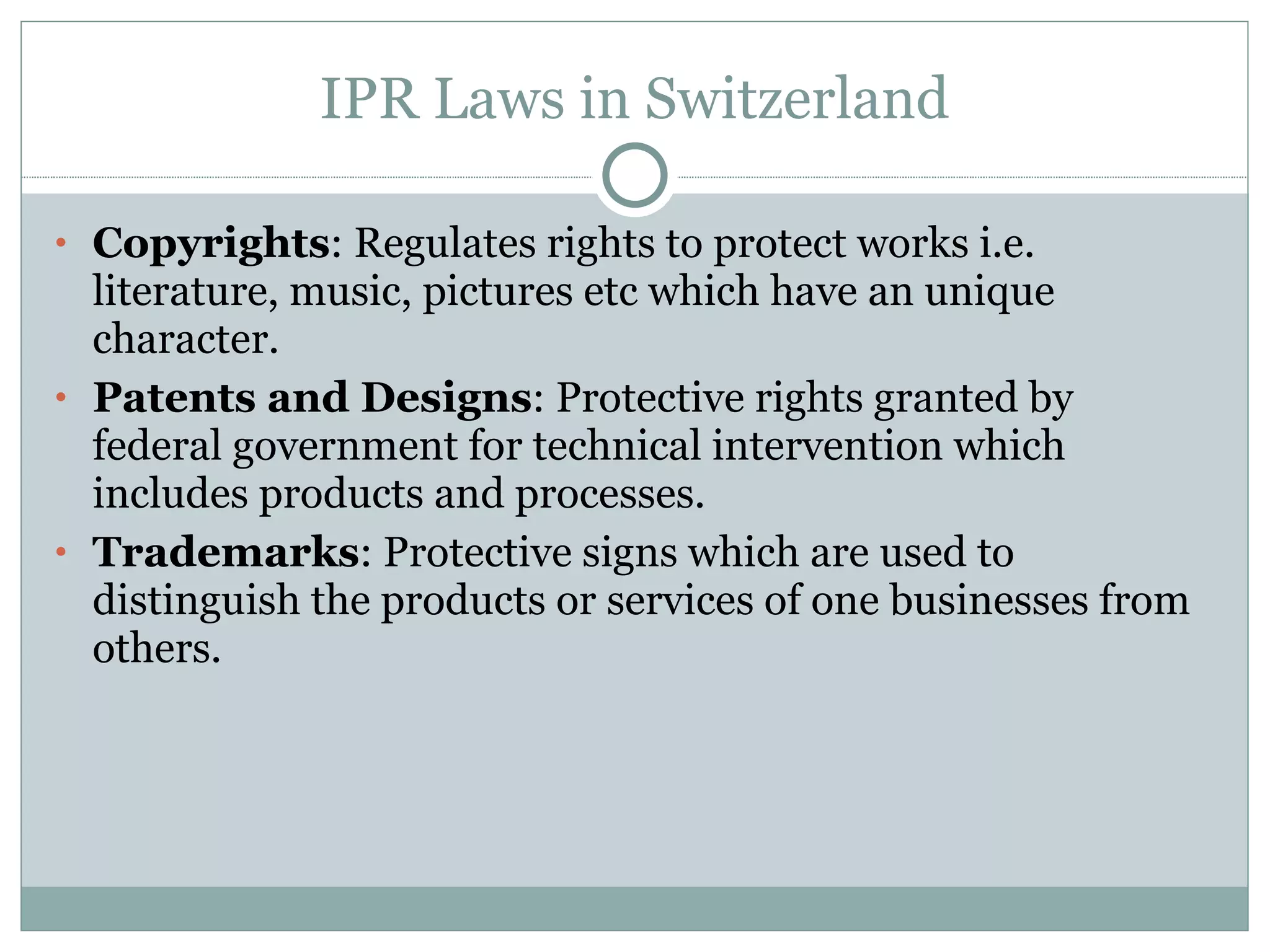 IPR Laws in Switzerland Copyrights : Regulates rights to protect works i.e. literature, music, pictures etc which have an unique character. Patents and Designs : Protective rights granted by federal government for technical intervention which includes products and processes. Trademarks : Protective signs which are used to distinguish the products or services of one businesses from others. 
