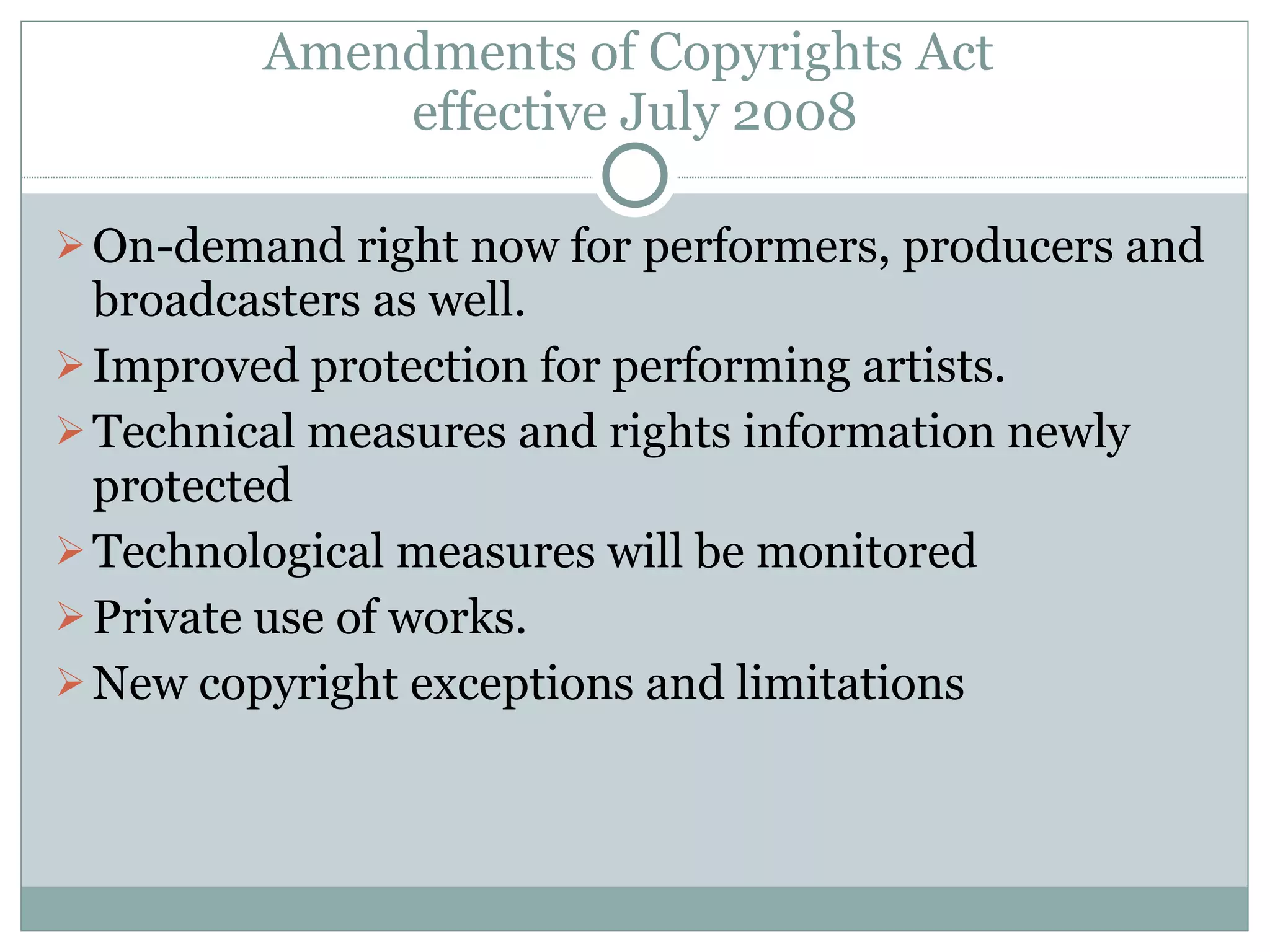 Amendments of Copyrights Act  effective July 2008 On-demand right now for performers, producers and broadcasters as well. Improved protection for performing artists. Technical measures and rights information newly protected Technological measures will be monitored Private use of works. New copyright exceptions and limitations 