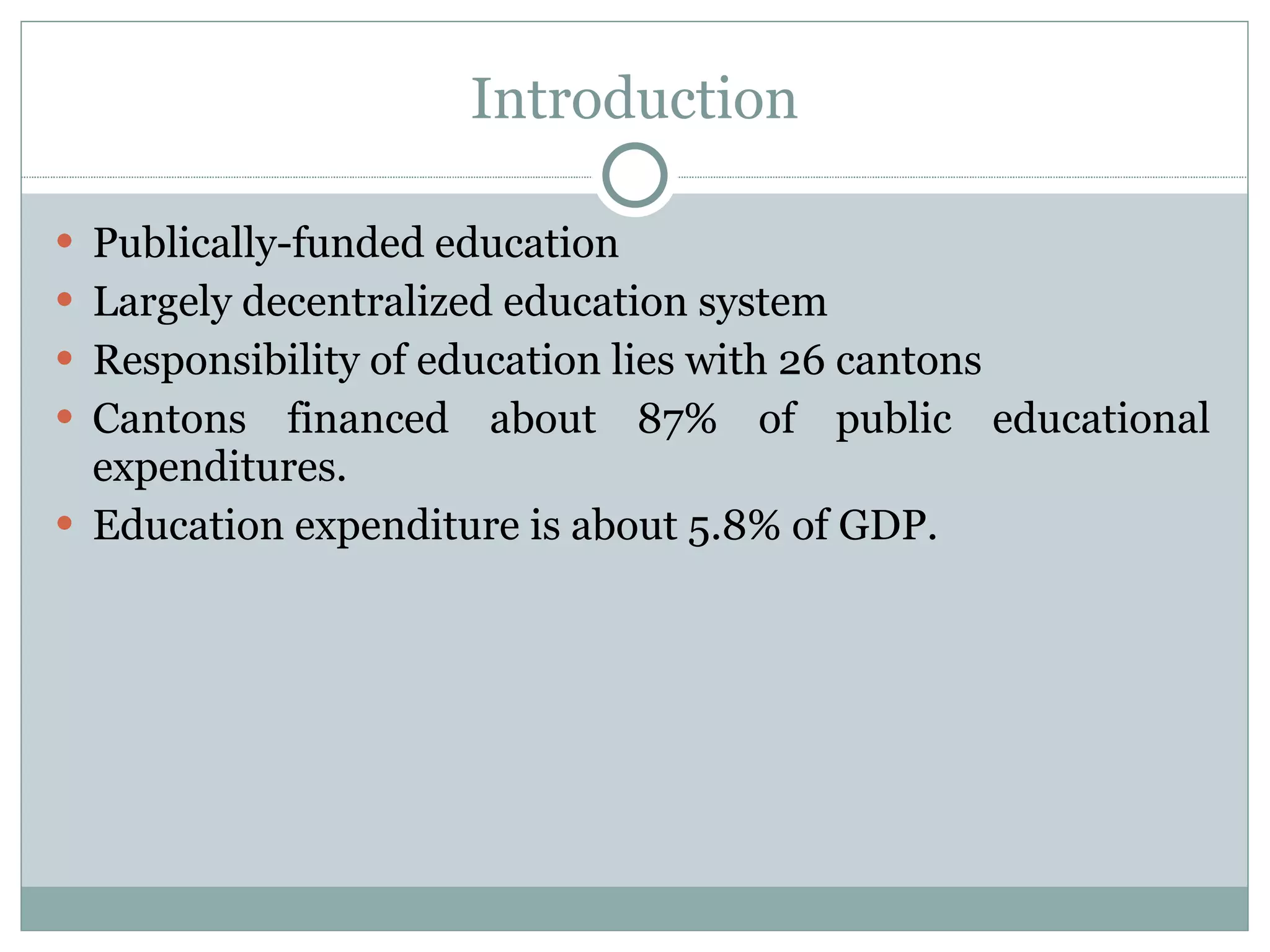 Introduction Publically-funded education Largely decentralized education system Responsibility of education lies with 26 cantons Cantons financed about 87% of public educational expenditures. Education expenditure is about 5.8% of GDP. 