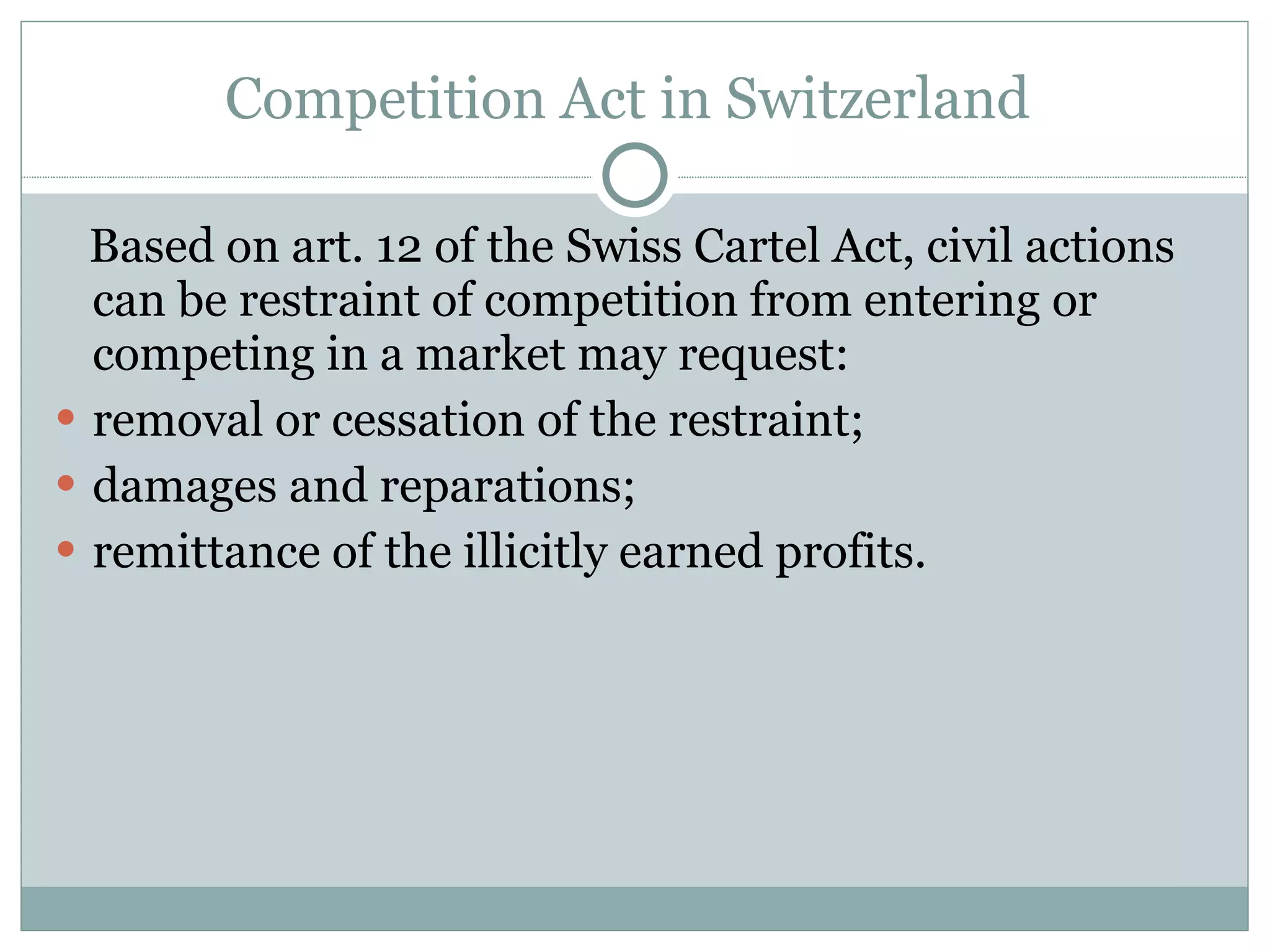 Competition Act in Switzerland  Based on art. 12 of the Swiss Cartel Act, civil actions can be restraint of competition from entering or competing in a market may request: removal or cessation of the restraint; damages and reparations; remittance of the illicitly earned profits. 