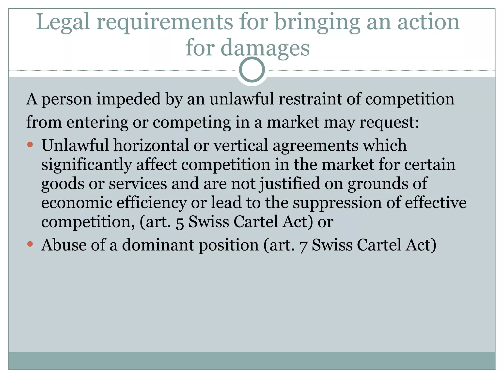 Legal requirements for bringing an action for damages A person impeded by an unlawful restraint of competition from entering or competing in a market may request: Unlawful horizontal or vertical agreements which significantly affect competition in the market for certain goods or services and are not justified on grounds of economic efficiency or lead to the suppression of effective competition, (art. 5 Swiss Cartel Act) or Abuse of a dominant position (art. 7 Swiss Cartel Act) 