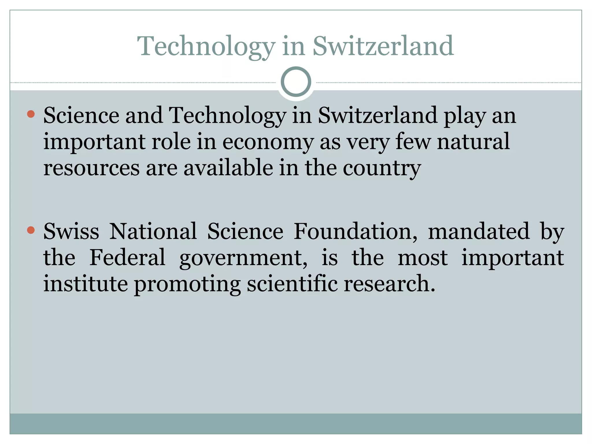 Technology in Switzerland Science and Technology in Switzerland play an important role in economy as very few natural resources are available in the country Swiss National Science Foundation, mandated by the Federal government, is the most important institute promoting scientific research. 
