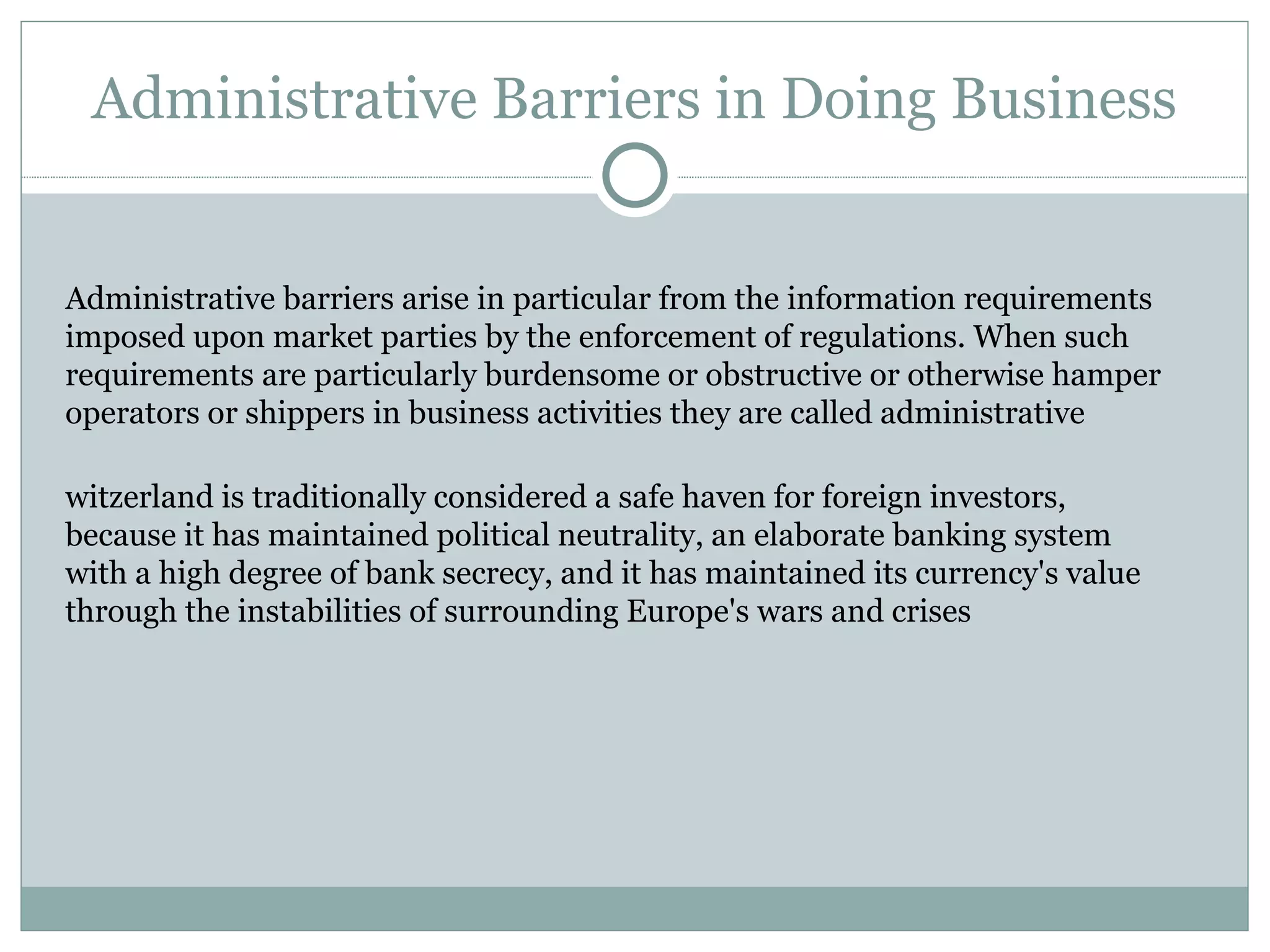 Administrative Barriers in Doing Business Administrative barriers arise in particular from the information requirements imposed upon market parties by the enforcement of regulations. When such requirements are particularly burdensome or obstructive or otherwise hamper operators or shippers in business activities they are called administrative Switzerland is traditionally considered a safe haven for foreign investors, because it has maintained political neutrality, an elaborate banking system with a high degree of bank secrecy, and it has maintained its currency's value through the instabilities of surrounding Europe's wars and crises 
