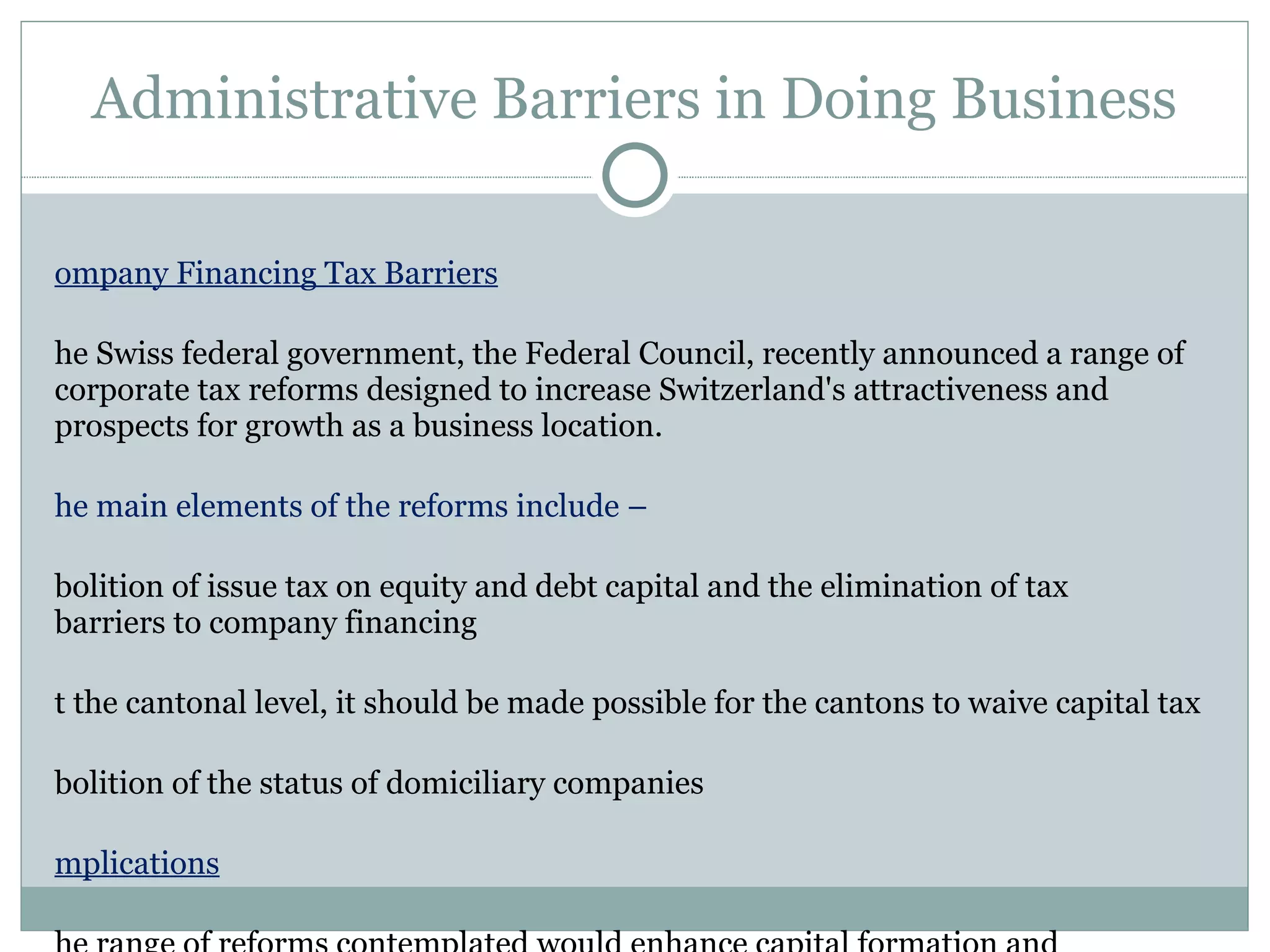Administrative Barriers in Doing Business Company Financing Tax Barriers The Swiss federal government, the Federal Council, recently announced a range of corporate tax reforms designed to increase Switzerland's attractiveness and prospects for growth as a business location.  The main elements of the reforms include –  Abolition of issue tax on equity and debt capital and the elimination of tax  barriers to company financing At the cantonal level, it should be made possible for the cantons to waive capital tax Abolition of the status of domiciliary companies Implications The range of reforms contemplated would enhance capital formation and entrepreneurial activity, have a positive impact on growth and strengthen Switzerland's position in international tax competition in the face of similar measures taken by other countries 