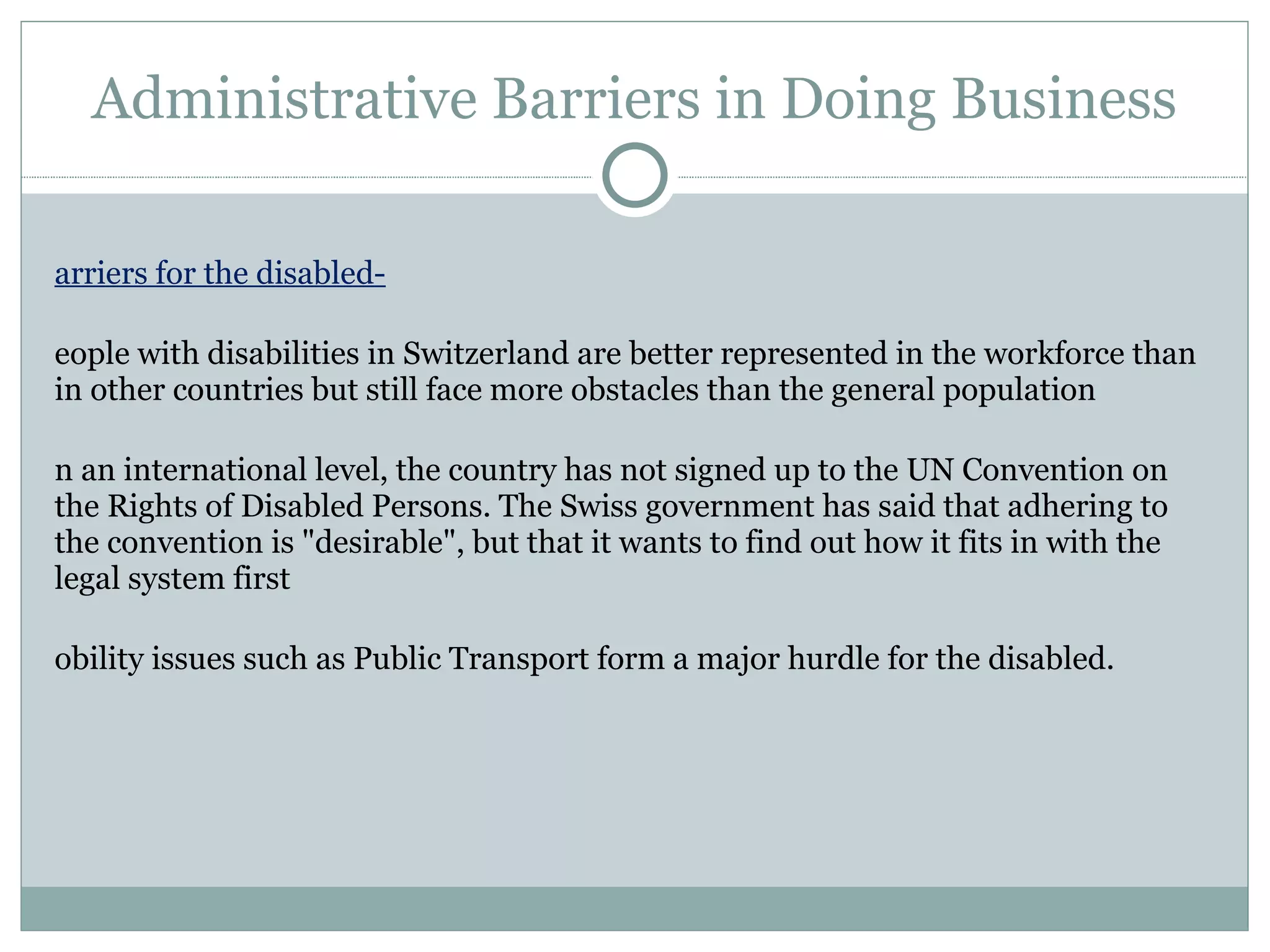 Administrative Barriers in Doing Business Barriers for the disabled- People with disabilities in Switzerland are better represented in the workforce than in other countries but still face more obstacles than the general population On an international level, the country has not signed up to the UN Convention on the Rights of Disabled Persons. The Swiss government has said that adhering to the convention is "desirable", but that it wants to find out how it fits in with the legal system first Mobility issues such as Public Transport form a major hurdle for the disabled. 