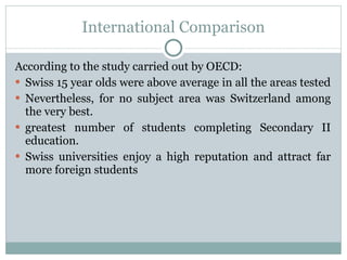 International Comparison According to the study carried out by OECD: Swiss 15 year olds were above average in all the areas tested  Nevertheless, for no subject area was Switzerland among the very best. greatest number of students completing Secondary II education. Swiss universities enjoy a high reputation and attract far more foreign students  