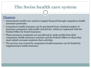 The Swiss health care system Finances Switzerland’s health care system is largely financed through compulsory health insurance premiums Compulsory health insurance can be purchased from a limited number of insurance companies, both public and private, which are registered with the Federal Office for Social Insurance.  These insurance companies are not allowed to make profits from their compulsory health insurance activities and the Federal Office to whom they must submit accounts monitors their activities.  The services not covered by compulsory health insurance can be funded by supplementary health insurance 
