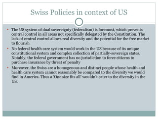 Swiss Policies in context of US The US system of dual sovereignty (federalism) is foremost, which prevents central control in all areas not specifically delegated by the Constitution. The lack of central control allows real diversity and the potential for the free market to flourish No federal health care system would work in the US because of its unique constitutional system and complex collection of partially-sovereign states. Notably, the federal government has no jurisdiction to force citizens to purchase insurance by threat of penalty Moreover, the Swiss are a homogenous and distinct people whose health and health care system cannot reasonably be compared to the diversity we would find in America. Thus a ‘One size fits all’ wouldn’t cater to the diversity in the US. 