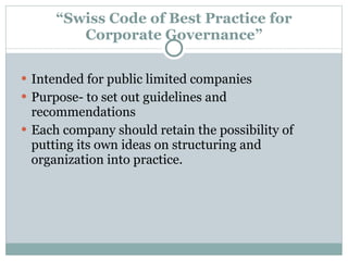 “ Swiss Code of Best Practice for Corporate Governance” Intended for public limited companies Purpose- to set out guidelines and recommendations Each company should retain the possibility of putting its own ideas on structuring and organization into practice. 