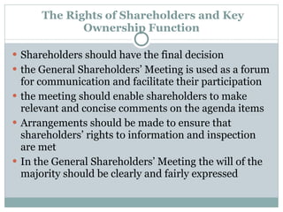   The Rights of Shareholders and Key Ownership Function Shareholders should have the final decision  the General Shareholders’ Meeting is used as a forum for communication and facilitate their participation the meeting should enable shareholders to make relevant and concise comments on the agenda items Arrangements should be made to ensure that shareholders’ rights to information and inspection are met In the General Shareholders’ Meeting the will of the majority should be clearly and fairly expressed 