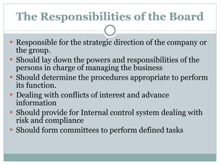 The Responsibilities of the Board Responsible for the strategic direction of the company or the group. Should lay down the powers and responsibilities of the persons in charge of managing the business Should determine the procedures appropriate to perform its function. Dealing with conflicts of interest and advance information Should provide for Internal control system dealing with risk and compliance Should form committees to perform defined tasks 