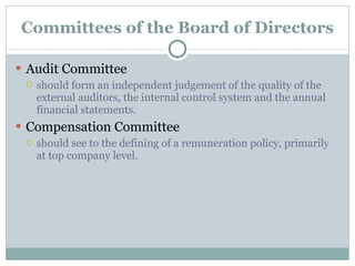 Committees of the Board of Directors Audit Committee should form an independent judgement of the quality of the external auditors, the internal control system and the annual financial statements. Compensation Committee should see to the defining of a remuneration policy, primarily at top company level. 