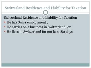Switzerland Residence and Liability for Taxation Switzerland Residence and Liability for Taxation He has Swiss employment ; He carries on a business in Switzerland; or He lives in Switzerland for not less 180 days. 