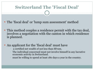 Switzerland The 'Fiscal Deal' The 'fiscal deal' or 'lump sum assessment' method This method couples a residence permit with the tax deal, involves a negotiation with the canton in which residence is planned. An applicant for the 'fiscal deal' must have a certified net wealth of not less than SFr2m.  The individual concerned must not involve himself in any lucrative economic activity in Switzerland.  must be willing to spend at least 180 days a year in the country. 