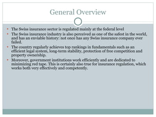 General Overview The Swiss insurance sector is regulated mainly at the federal level The Swiss insurance industry is also perceived as one of the safest in the world, and has an enviable history: not once has any Swiss insurance company ever failed. The country regularly achieves top rankings in fundamentals such as an efficient legal system, long-term stability, protection of free competition and property ownership. Moreover, government institutions work efficiently and are dedicated to minimizing red tape. This is certainly also true for insurance regulation, which works both very effectively and competently. 