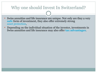 Why one should Invest In Switzerland? Swiss annuities and life insurance are unique. Not only are they a very  safe  form of investment, they also offer extremely strong  asset protection ,  Depending on the individual situation of the investor, investments in Swiss annuities and life insurance may also offer  tax advantages . 