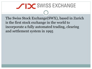 The Swiss Stock Exchange(SWX), based in Zurich is the first stock exchange in the world to incorporate a fully automated trading, clearing and settlement system in 1995  