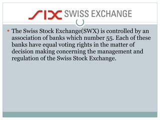 The Swiss Stock Exchange(SWX) is controlled by an association of banks which number 55. Each of these banks have equal voting rights in the matter of decision making concerning the management and regulation of the Swiss Stock Exchange.  