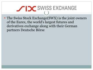 The Swiss Stock Exchange(SWX) is the joint owners of the Eurex, the world's largest futures and derivatives exchange along with their German partners Deutsche Börse  