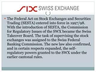 The Federal Act on Stock Exchanges and Securities Trading (SESTA) entered into force in 1997/98. With the introduction of SESTA, the Commission for Regulatory Issues of the SWX became the Swiss Takeover Board. The task of supervising the stock exchanges was assigned to the Swiss Federal Banking Commission. The new law also confirmed, and in certain respects expanded, the self-regulatory powers granted to the SWX under the earlier cantonal rules.  