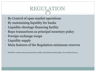 REGULATION  By Control of open market operations By maintaining liquidity for banks Liquidity-shortage financing facility Repo transactions as principal monetary policy Foreign exchange swaps  Liquidity supply  Main features of the Regulation-minimum reserves SOURCES: websites of Swiss national bank, FINMA, Swiss federal statiscal office, CIA world fact book etc. 