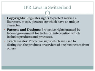 IPR Laws in Switzerland Copyrights : Regulates rights to protect works i.e. literature, music, pictures etc which have an unique character. Patents and Designs : Protective rights granted by federal government for technical intervention which includes products and processes. Trademarks : Protective signs which are used to distinguish the products or services of one businesses from others. 