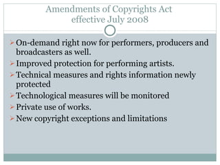 Amendments of Copyrights Act  effective July 2008 On-demand right now for performers, producers and broadcasters as well. Improved protection for performing artists. Technical measures and rights information newly protected Technological measures will be monitored Private use of works. New copyright exceptions and limitations 