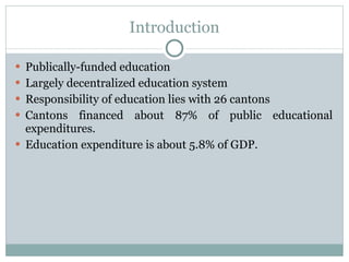 Introduction Publically-funded education Largely decentralized education system Responsibility of education lies with 26 cantons Cantons financed about 87% of public educational expenditures. Education expenditure is about 5.8% of GDP. 