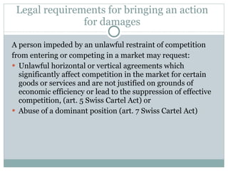 Legal requirements for bringing an action for damages A person impeded by an unlawful restraint of competition from entering or competing in a market may request: Unlawful horizontal or vertical agreements which significantly affect competition in the market for certain goods or services and are not justified on grounds of economic efficiency or lead to the suppression of effective competition, (art. 5 Swiss Cartel Act) or Abuse of a dominant position (art. 7 Swiss Cartel Act) 