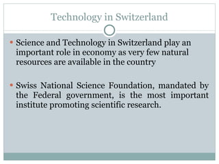 Technology in Switzerland Science and Technology in Switzerland play an important role in economy as very few natural resources are available in the country Swiss National Science Foundation, mandated by the Federal government, is the most important institute promoting scientific research. 
