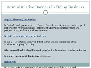 Administrative Barriers in Doing Business Company Financing Tax Barriers The Swiss federal government, the Federal Council, recently announced a range of corporate tax reforms designed to increase Switzerland's attractiveness and prospects for growth as a business location.  The main elements of the reforms include –  Abolition of issue tax on equity and debt capital and the elimination of tax  barriers to company financing At the cantonal level, it should be made possible for the cantons to waive capital tax Abolition of the status of domiciliary companies Implications The range of reforms contemplated would enhance capital formation and entrepreneurial activity, have a positive impact on growth and strengthen Switzerland's position in international tax competition in the face of similar measures taken by other countries 