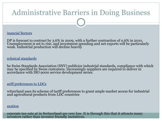 Administrative Barriers in Doing Business Financial Sectors GDP is forecast to contract by 3.6% in 2009, with a further contraction of 0.6% in 2010. Unemployment is set to rise, and investment spending and net exports will be particularly weak. Industrial production will decline heavily Technical standards The Swiss Standards Association (SNV) publicize industrial standards, compliance with which may be specified by Swiss customers. Increasingly suppliers are required to deliver in accordance with ISO 9000 service development series. Tariff preferences to LDCs Switzerland uses its scheme of tariff preferences to grant ample market access for industrial and agricultural products from LDC countries Taxation Corporate tax-rate at in Switzerland are very low. It is through this that it attracts many investors rather than investor friendly incentives.  Besides, The Agreement for the Avoidance of Double Taxation between the Swiss Confederation and the Republic of India with respect to income taxes, which came into force on 29th December 1994 form one of India’s key features of its Bilateral agreements with Switzerland.Thus,many Indian investors can avail this opportunity for venturing into business in Switzerland. 